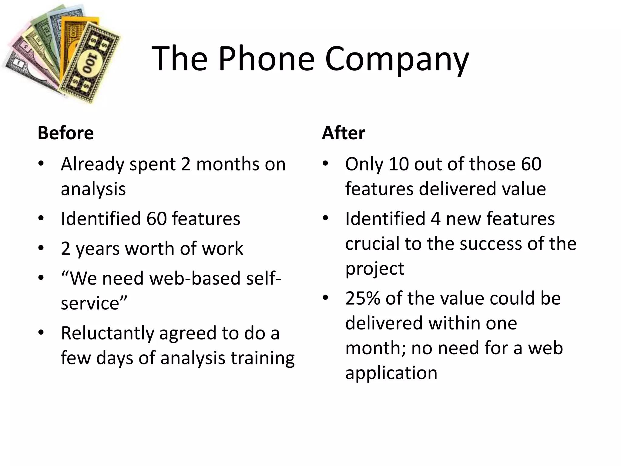 The Phone CompanyBeforeAlready spent 2 months on analysisIdentified 60 features2 years worth of work“We need web-based self-service”Reluctantly agreed to do a few days of analysis trainingAfterOnly 10 out of those 60 features delivered valueIdentified 4 new features crucial to the success of the project25% of the value could be delivered within one month; no need for a web application