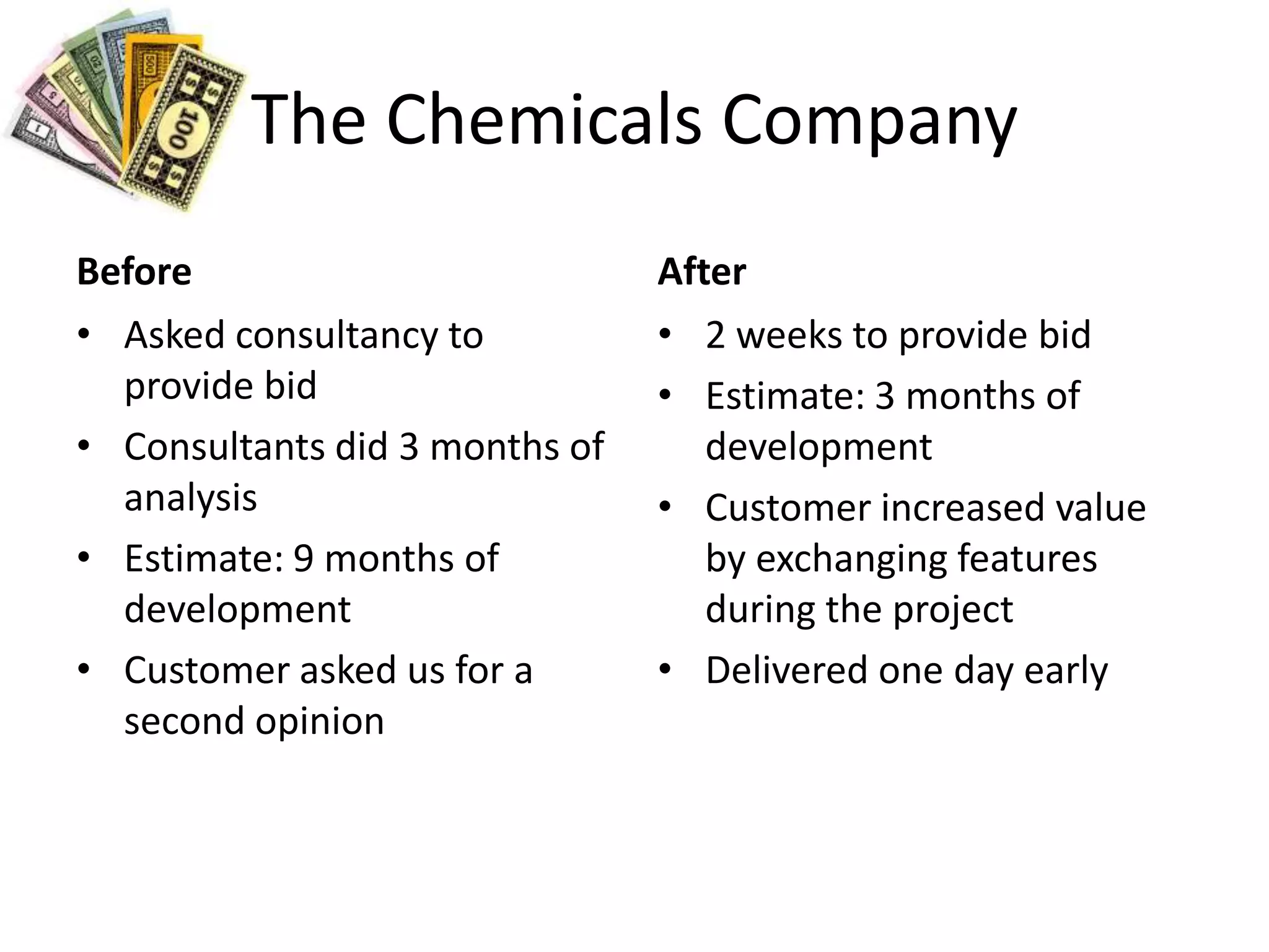 The Chemicals CompanyBeforeAsked consultancy to provide bidConsultants did 3 months of analysisEstimate: 9 months of developmentCustomer asked us for a second opinionAfter2 weeks to provide bidEstimate: 3 months of developmentCustomer increased value by exchanging features during the projectDelivered one day early