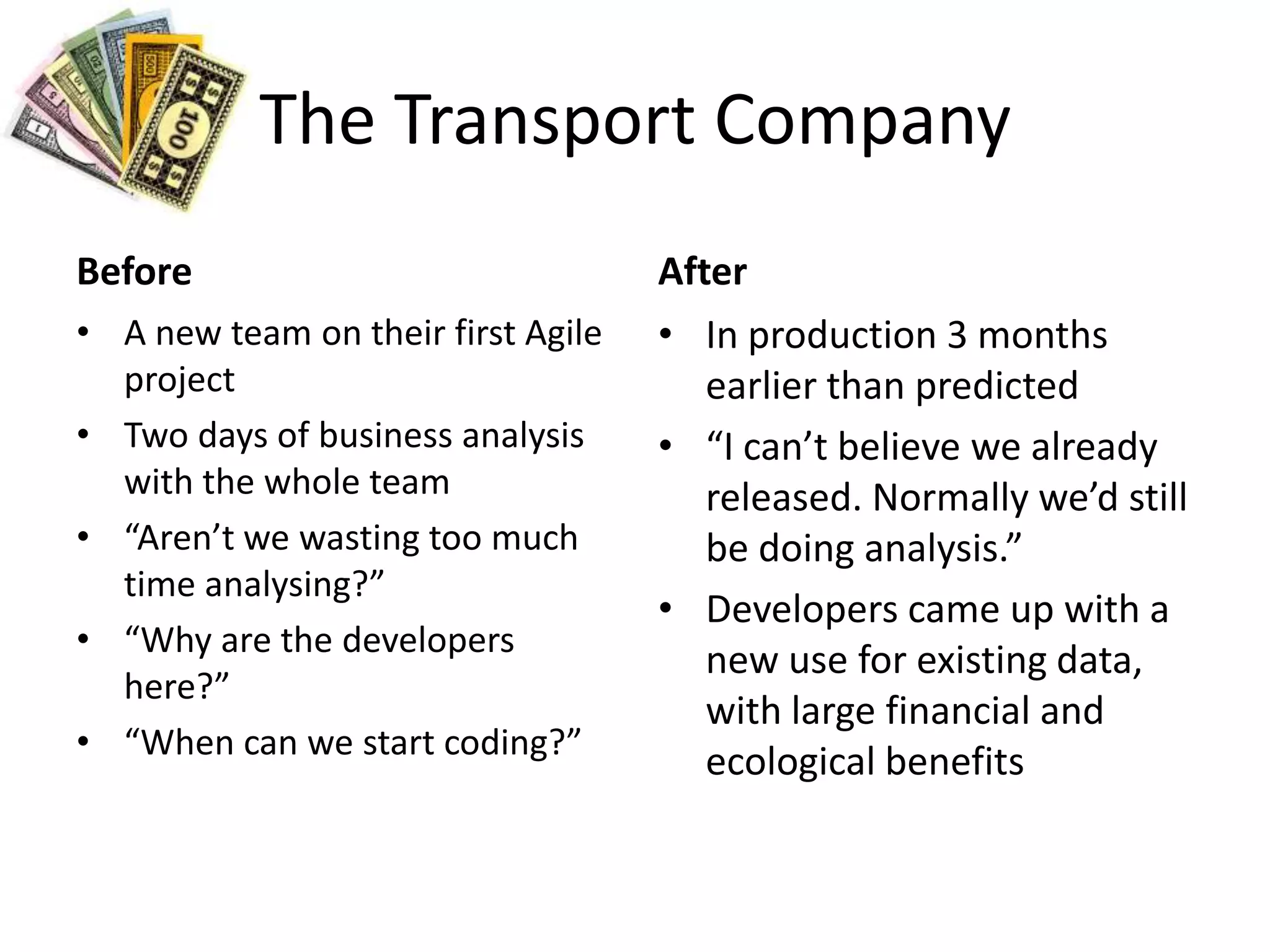 The Transport CompanyBeforeA new team on their first Agile projectTwo days of business analysis with the whole team“Aren’t we wasting too much time analysing?”“Why are the developers here?”“When can we start coding?”AfterIn production 3 months earlier than predicted“I can’t believe we already released. Normally we’d still be doing analysis.”Developers came up with a new use for existing data, with large financial and ecological benefits