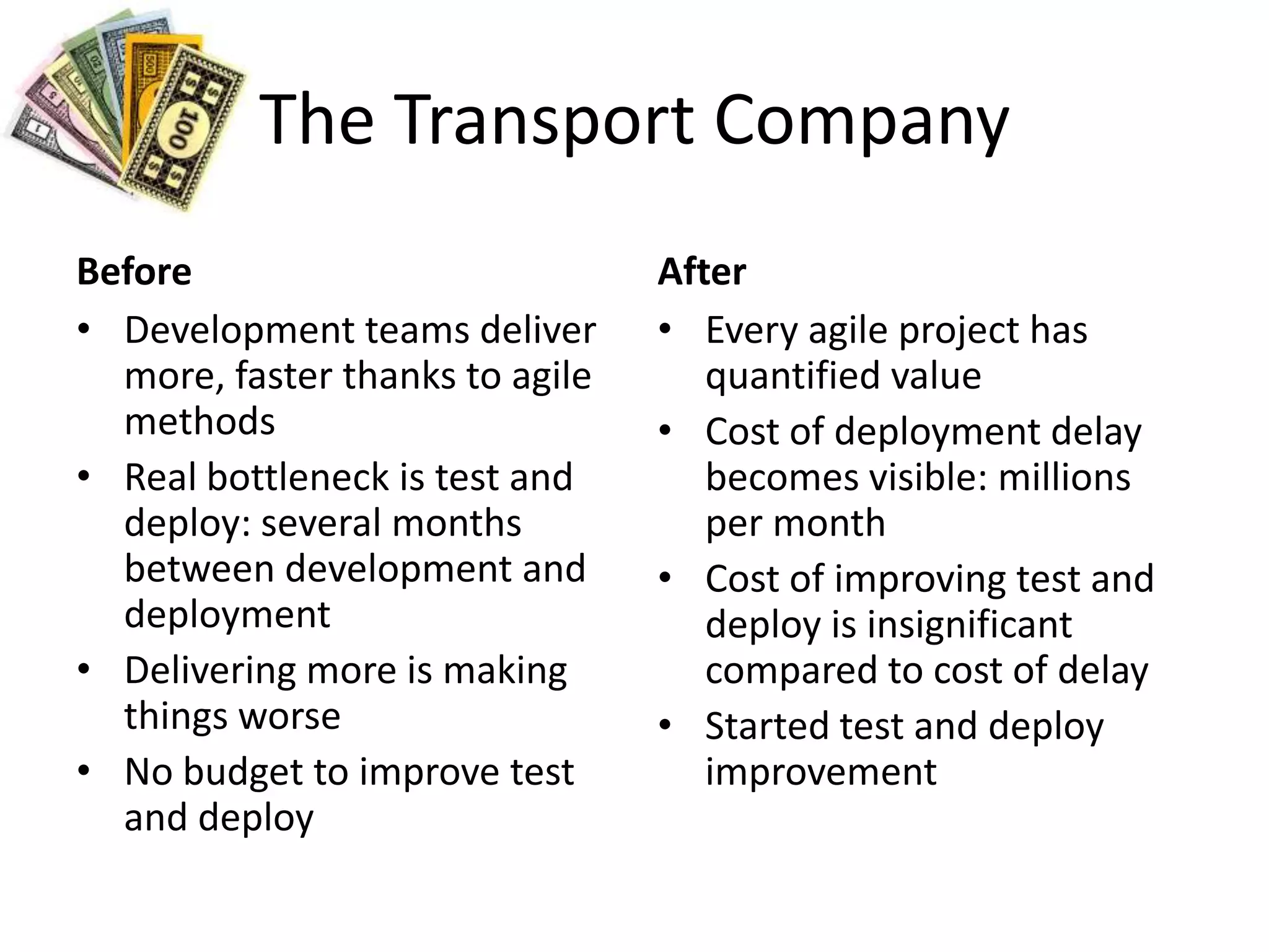 The Transport CompanyBeforeDevelopment teams deliver more, faster thanks to agile methodsReal bottleneck is test and deploy: several months between development and deploymentDelivering more is making things worseNo budget to improve test and deployAfterEvery agile project has quantified valueCost of deployment delay becomes visible: millions per monthCost of improving test and deploy is insignificant compared to cost of delayStarted test and deploy improvement