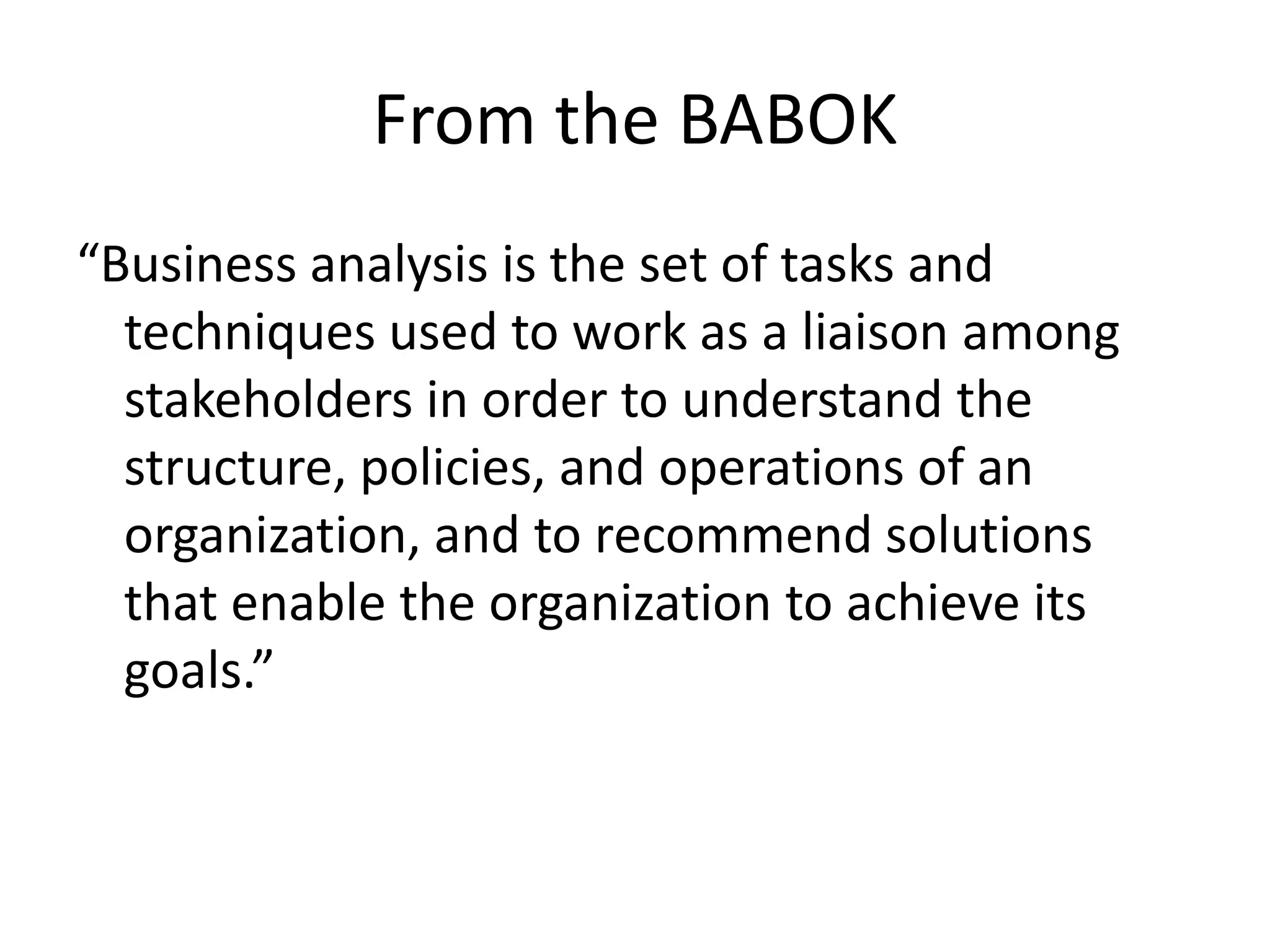 From the BABOK“Business analysis is the set of tasks and techniques used to work as a liaison among stakeholders in order to understand the structure, policies, and operations of an organization, and to recommend solutions that enable the organization to achieve its goals.”