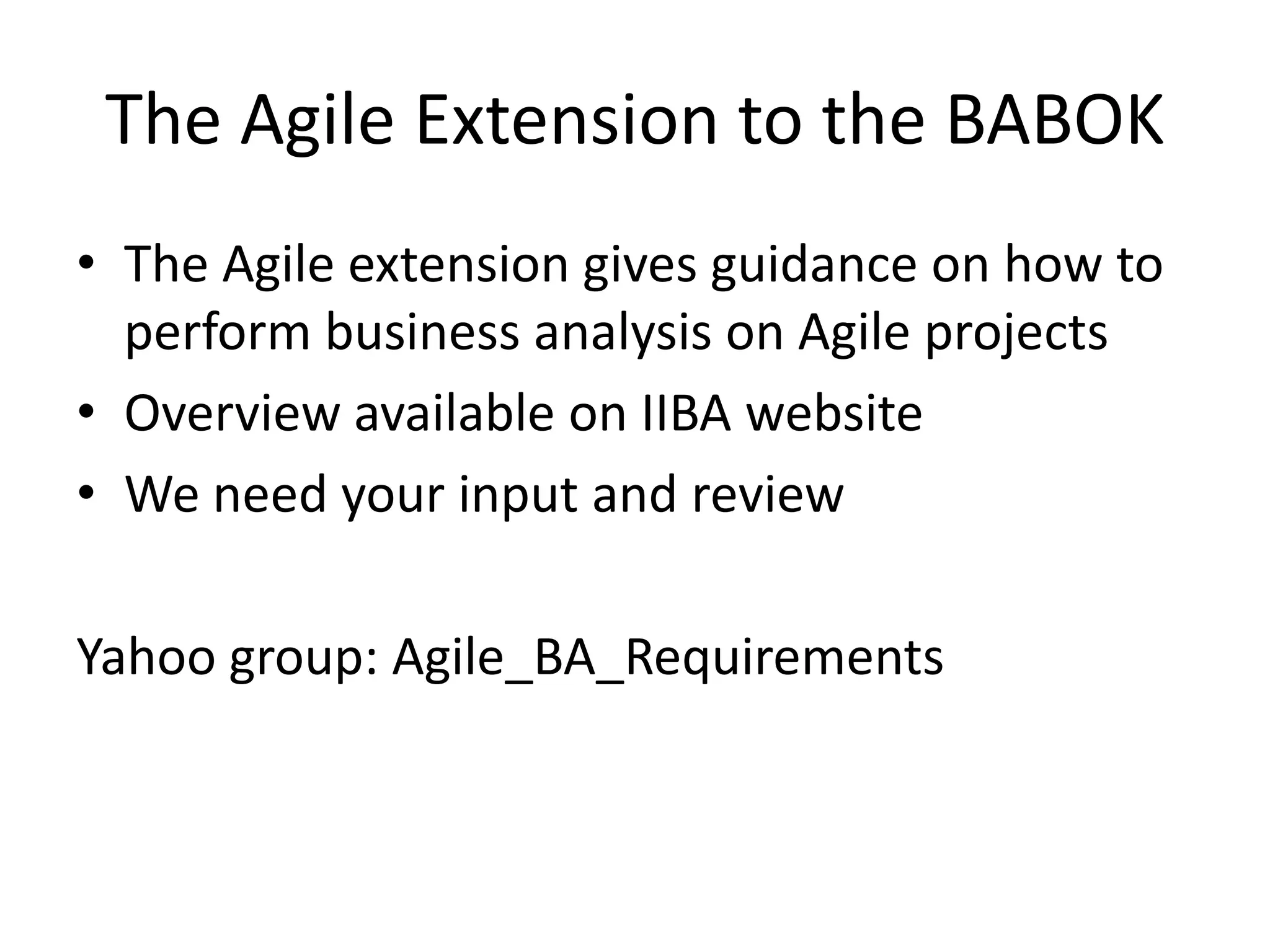 The Agile Extension to the BABOKThe Agile extension gives guidance on how to perform business analysis on Agile projectsOverview available on IIBA websiteWe need your input and reviewYahoo group: Agile_BA_Requirements