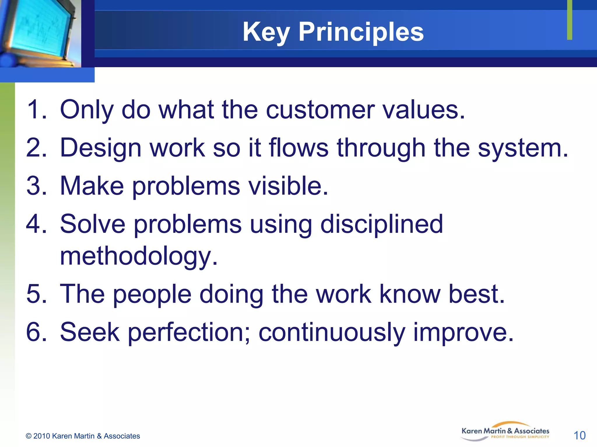 Key Principles
1.
2.
3.
4.

Only do what the customer values.
Design work so it flows through the system.
Make problems visible.
Solve problems using disciplined
methodology.
5. The people doing the work know best.
6. Seek perfection; continuously improve.

© 2010 Karen Martin & Associates

10

 