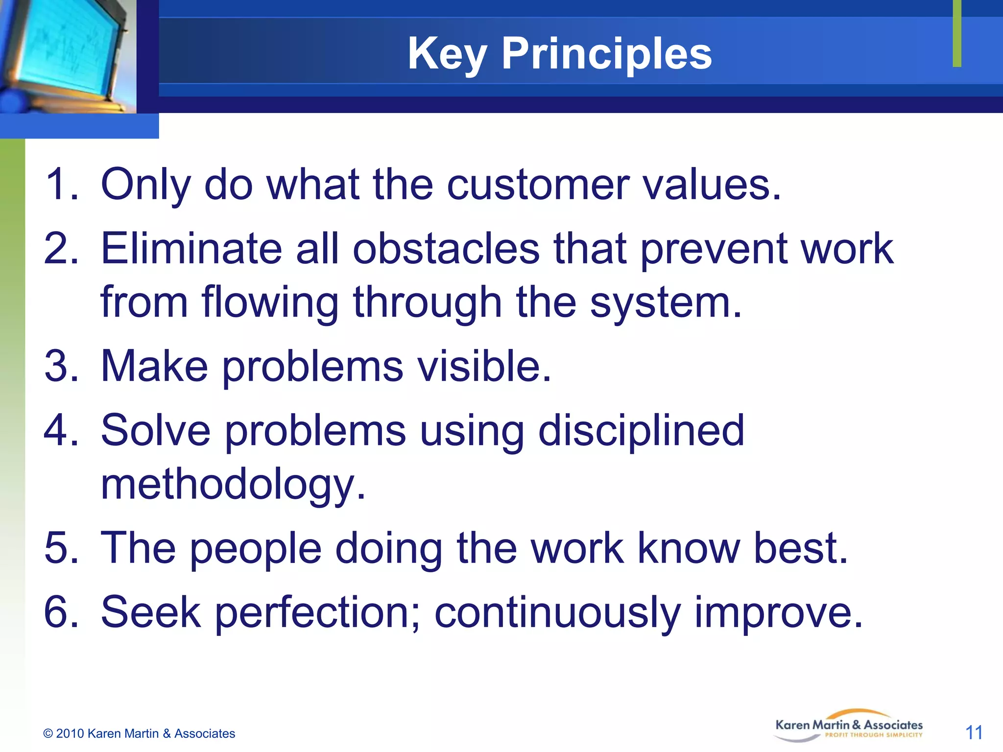 Key Principles
1. Only do what the customer values.
2. Eliminate all obstacles that prevent work
from flowing through the system.
3. Make problems visible.
4. Solve problems using disciplined
methodology.
5. The people doing the work know best.
6. Seek perfection; continuously improve.
© 2010 Karen Martin & Associates

11

 