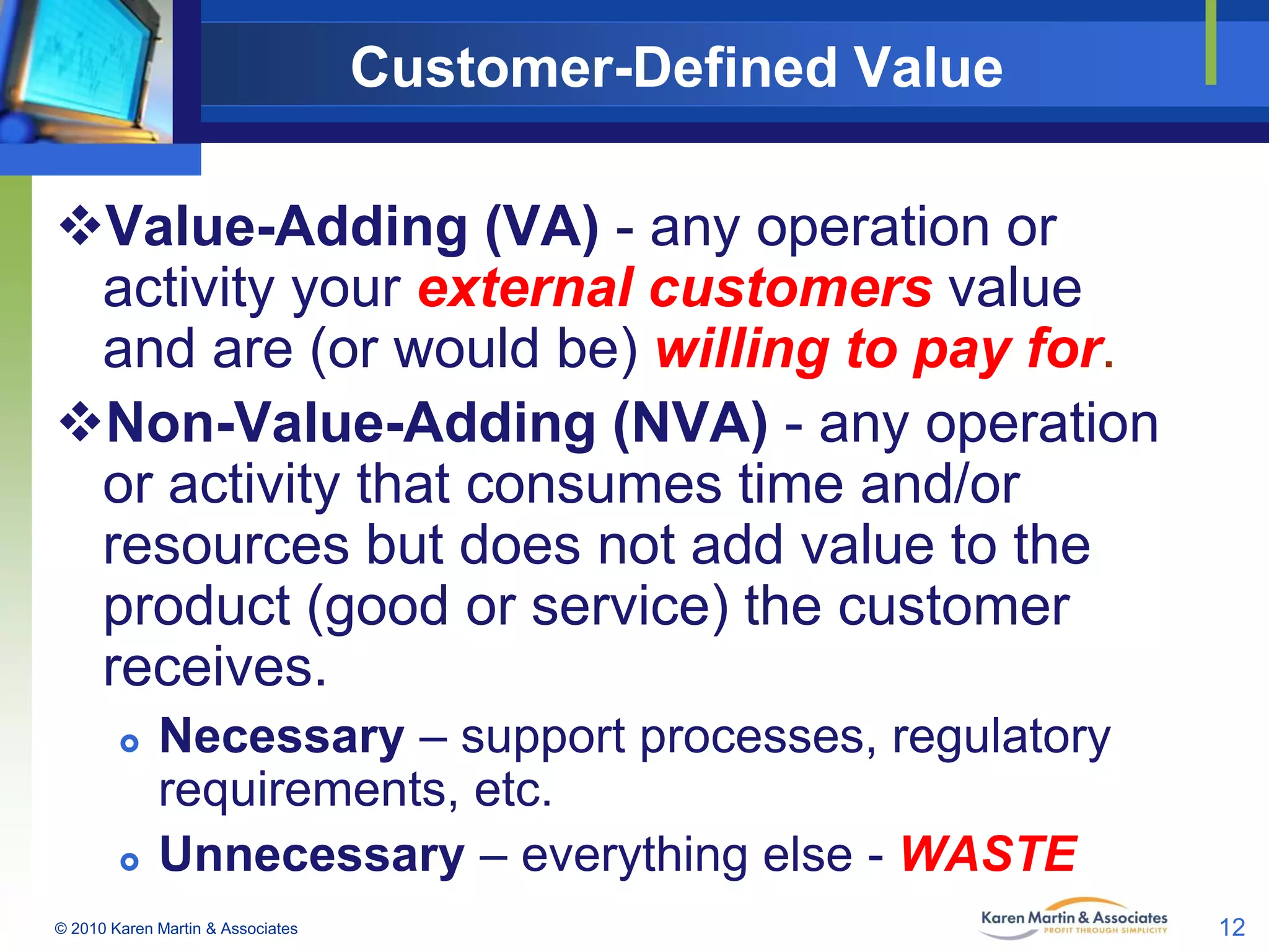 Customer-Defined Value
Value-Adding (VA) - any operation or
activity your external customers value
and are (or would be) willing to pay for.
Non-Value-Adding (NVA) - any operation
or activity that consumes time and/or
resources but does not add value to the
product (good or service) the customer
receives.




Necessary – support processes, regulatory
requirements, etc.
Unnecessary – everything else - WASTE

© 2010 Karen Martin & Associates

12

 