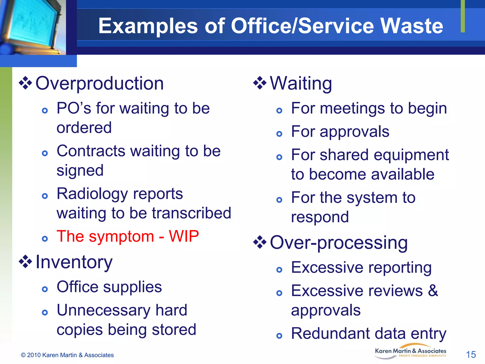 Examples of Office/Service Waste
Overproduction








PO’s for waiting to be
ordered
Contracts waiting to be
signed
Radiology reports
waiting to be transcribed
The symptom - WIP

Inventory



Office supplies
Unnecessary hard
copies being stored

© 2010 Karen Martin & Associates

Waiting






For meetings to begin
For approvals
For shared equipment
to become available
For the system to
respond

Over-processing





Excessive reporting
Excessive reviews &
approvals
Redundant data entry
15

 