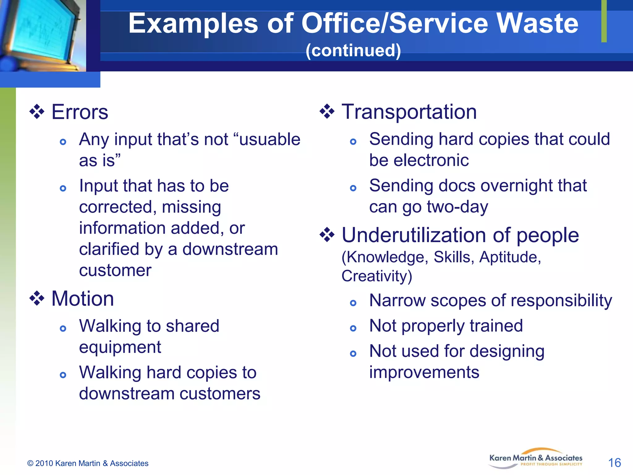 Examples of Office/Service Waste
(continued)

 Errors




 Sending hard copies that could
Any input that’s not “usuable
be electronic
as is”
 Sending docs overnight that
Input that has to be
can go two-day
corrected, missing
information added, or
 Underutilization of people
clarified by a downstream
(Knowledge, Skills, Aptitude,
customer
Creativity)

 Motion




 Transportation

Walking to shared
equipment
Walking hard copies to
downstream customers

© 2010 Karen Martin & Associates





Narrow scopes of responsibility
Not properly trained
Not used for designing
improvements

16

 