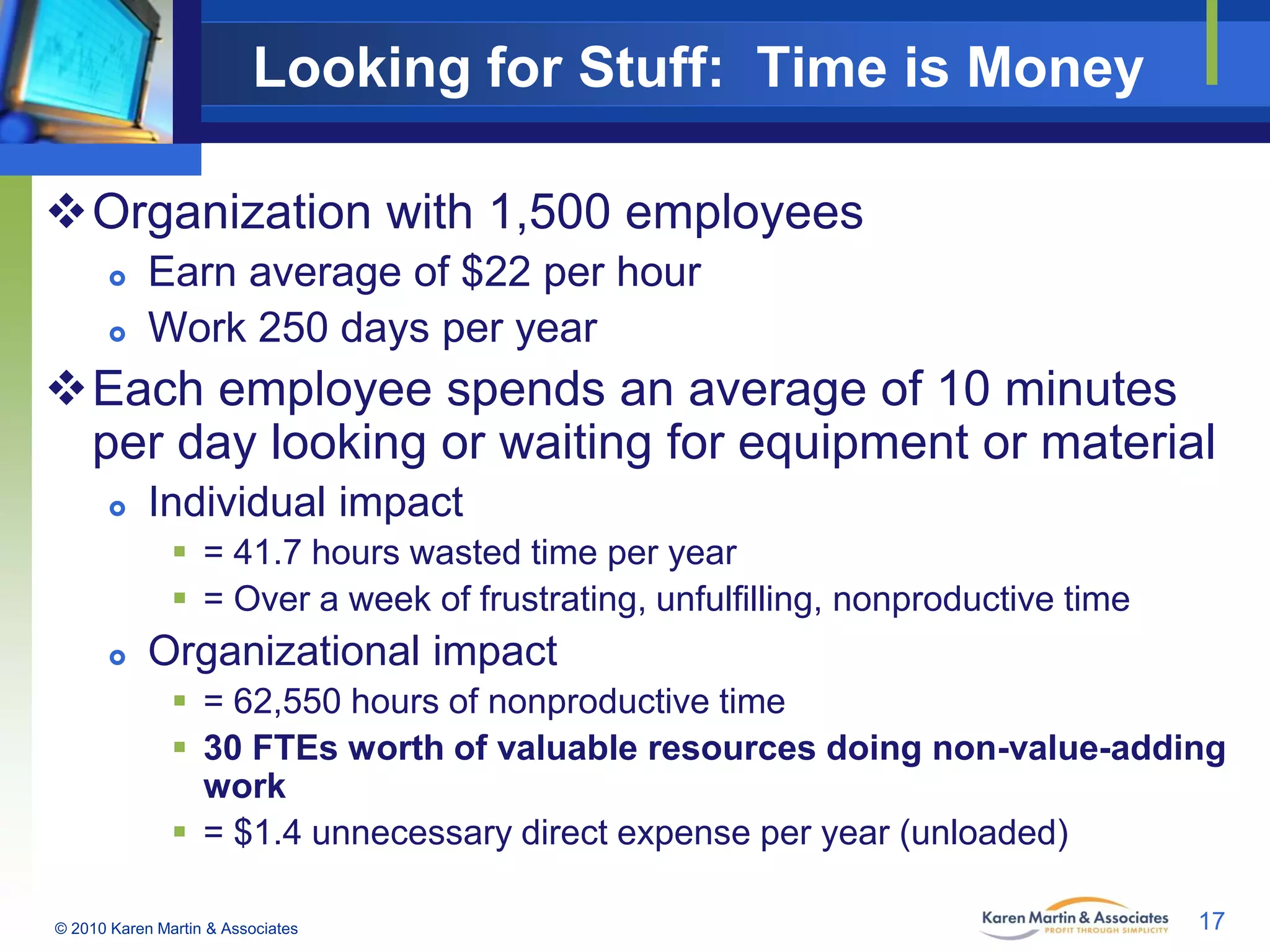 Looking for Stuff: Time is Money
Organization with 1,500 employees



Earn average of $22 per hour
Work 250 days per year

Each employee spends an average of 10 minutes
per day looking or waiting for equipment or material


Individual impact
 = 41.7 hours wasted time per year
 = Over a week of frustrating, unfulfilling, nonproductive time



Organizational impact
 = 62,550 hours of nonproductive time
 30 FTEs worth of valuable resources doing non-value-adding
work
 = $1.4 unnecessary direct expense per year (unloaded)

© 2010 Karen Martin & Associates

17

 