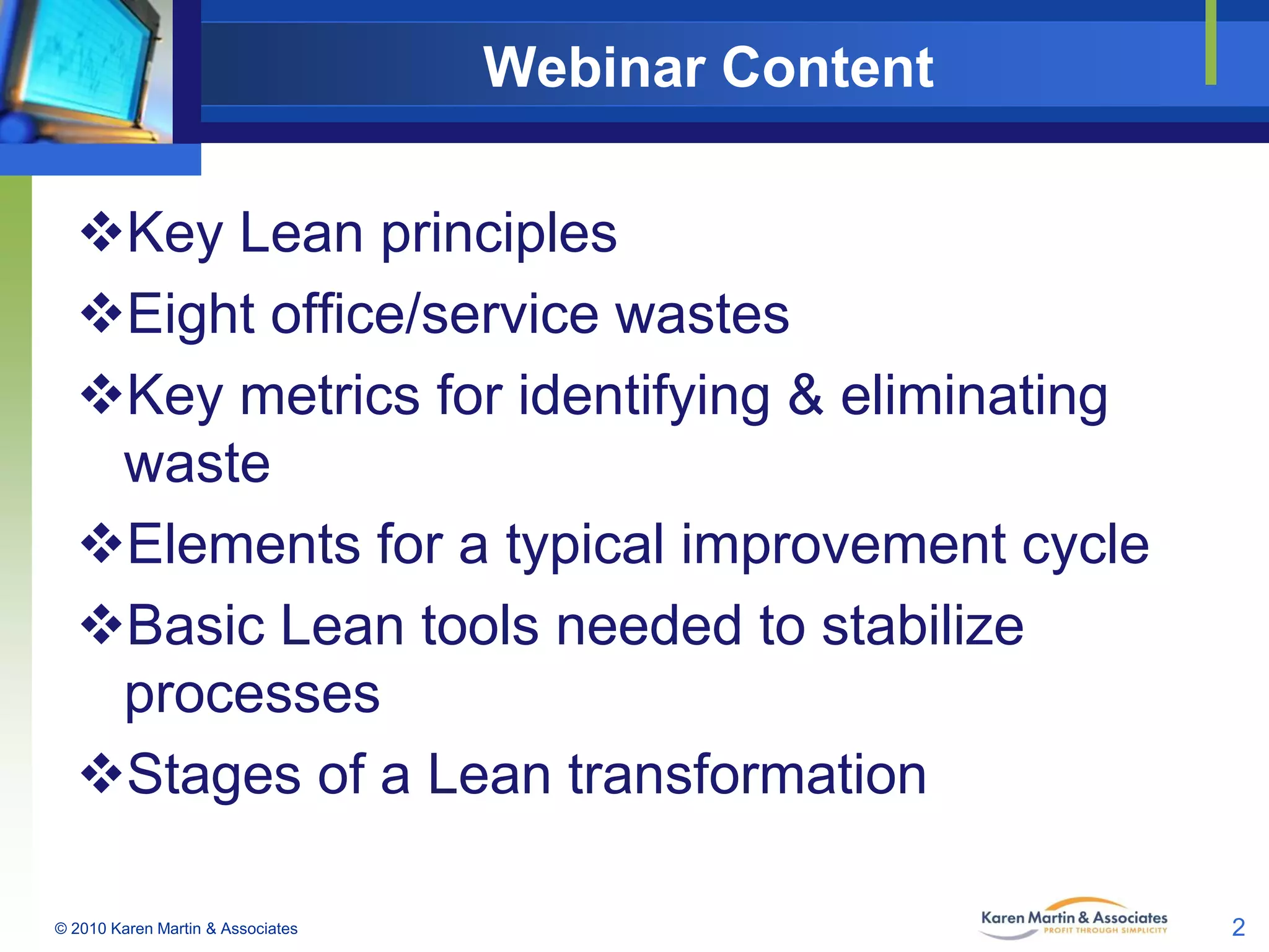 Webinar Content
Key Lean principles
Eight office/service wastes
Key metrics for identifying & eliminating
waste
Elements for a typical improvement cycle
Basic Lean tools needed to stabilize
processes
Stages of a Lean transformation
© 2010 Karen Martin & Associates

2

 