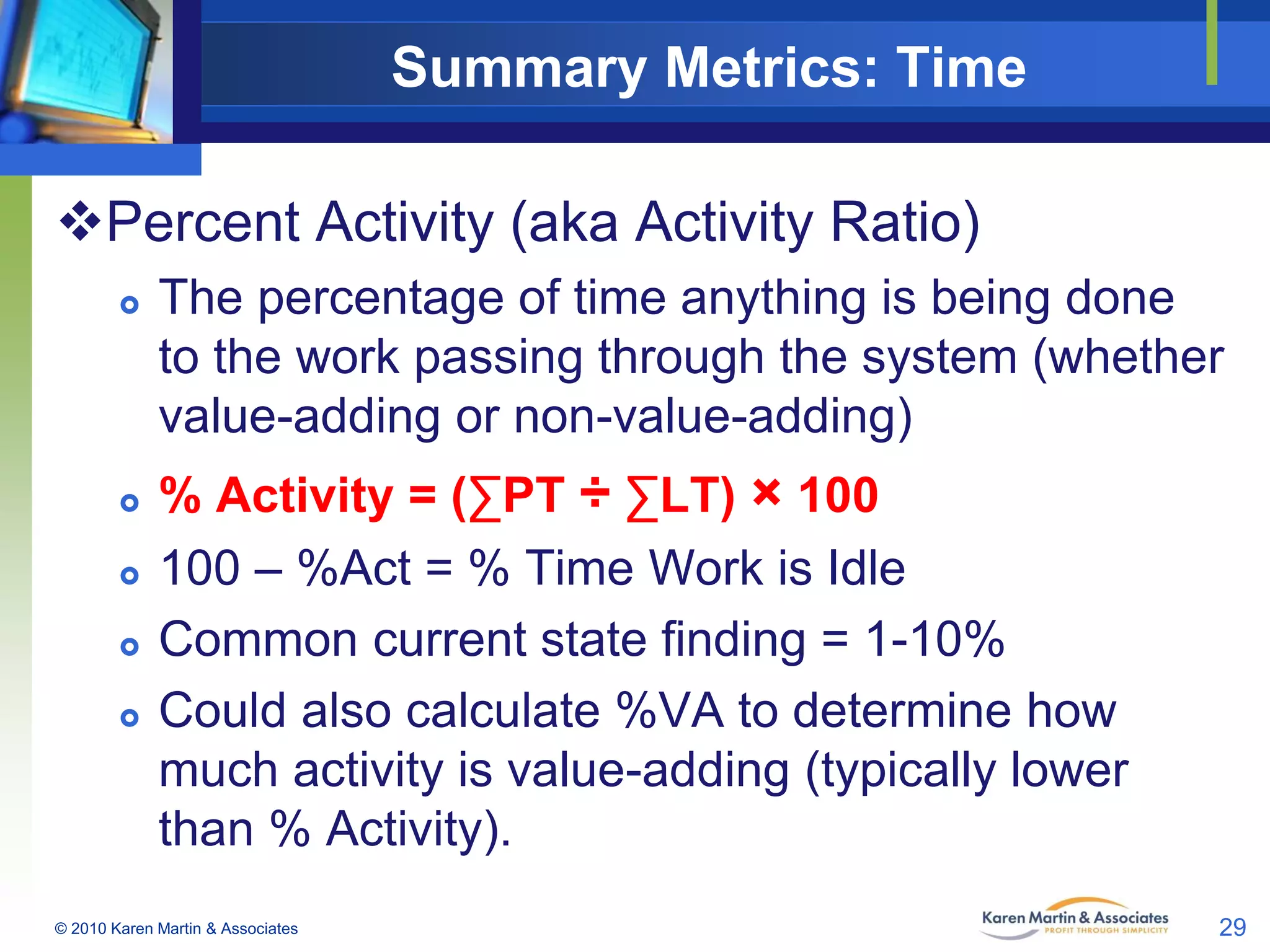 Summary Metrics: Time
Percent Activity (aka Activity Ratio)








The percentage of time anything is being done
to the work passing through the system (whether
value-adding or non-value-adding)
% Activity = (∑PT ÷ ∑LT) × 100
100 – %Act = % Time Work is Idle
Common current state finding = 1-10%
Could also calculate %VA to determine how
much activity is value-adding (typically lower
than % Activity).

© 2010 Karen Martin & Associates

29

 