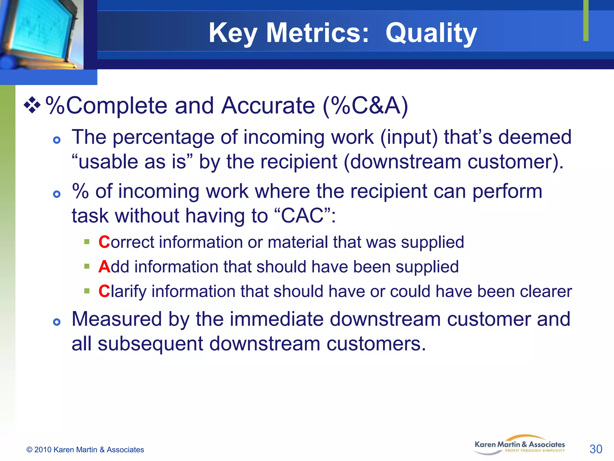 Key Metrics: Quality
%Complete and Accurate (%C&A)




The percentage of incoming work (input) that’s deemed
“usable as is” by the recipient (downstream customer).
% of incoming work where the recipient can perform
task without having to “CAC”:
 Correct information or material that was supplied
 Add information that should have been supplied
 Clarify information that should have or could have been clearer



Measured by the immediate downstream customer and
all subsequent downstream customers.

© 2010 Karen Martin & Associates

30

 