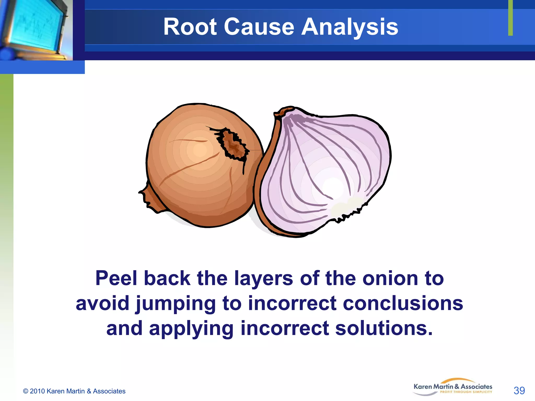 Root Cause Analysis

Peel back the layers of the onion to
avoid jumping to incorrect conclusions
and applying incorrect solutions.
© 2010 Karen Martin & Associates

39

 