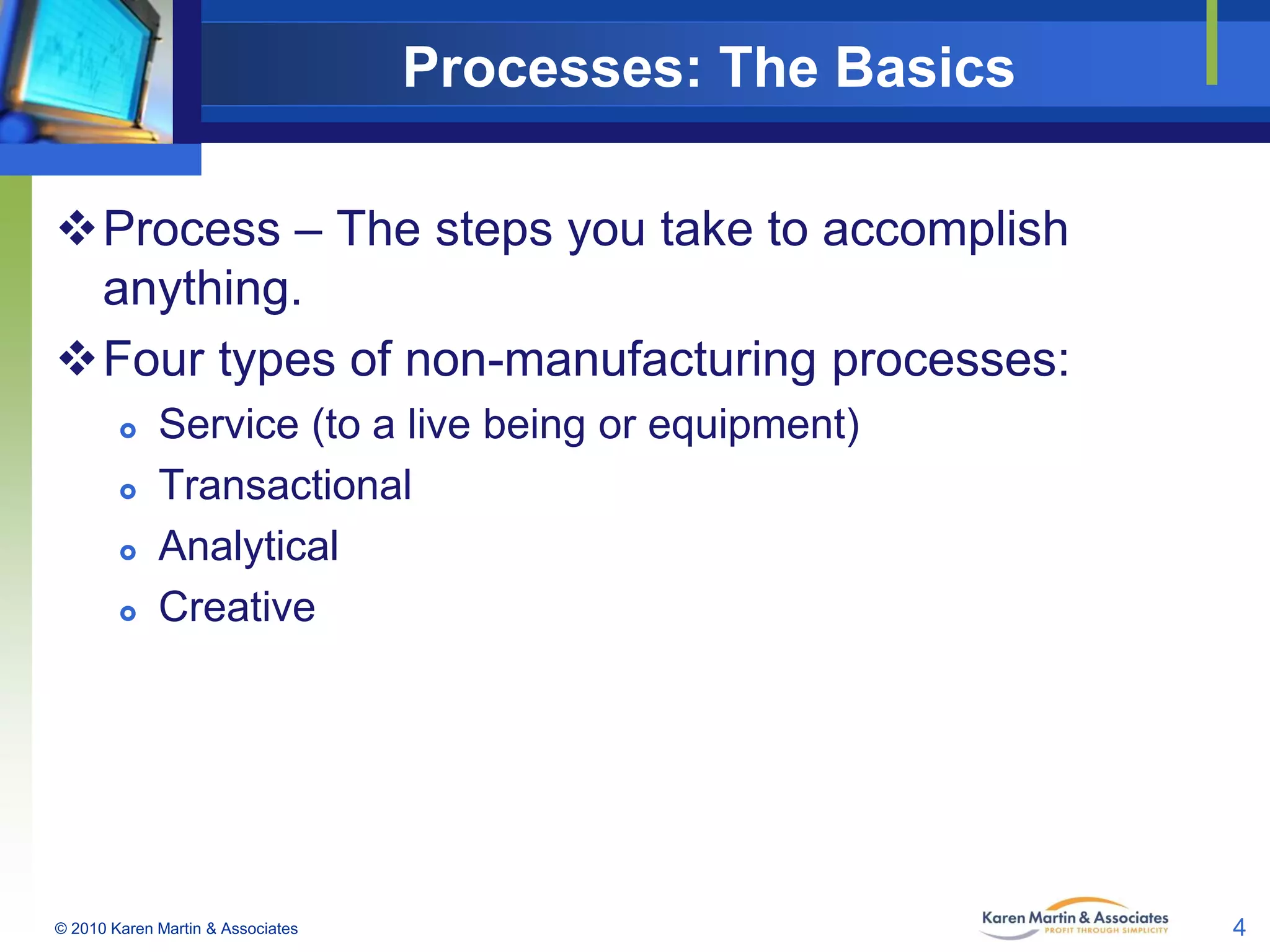 Processes: The Basics
Process – The steps you take to accomplish
anything.
Four types of non-manufacturing processes:





Service (to a live being or equipment)
Transactional
Analytical
Creative

© 2010 Karen Martin & Associates

4

 
