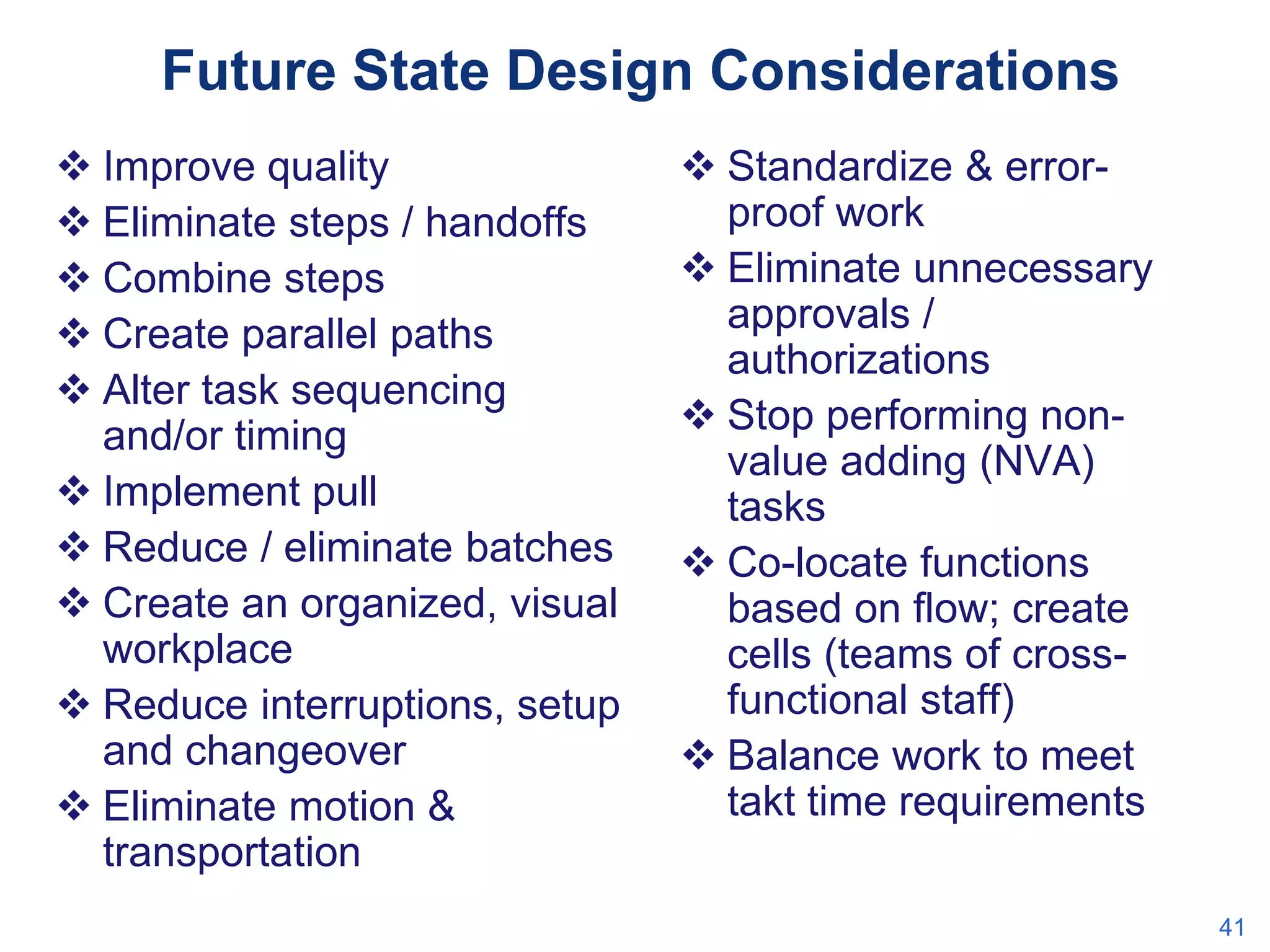 Future State Design Considerations
 Improve quality
 Eliminate steps / handoffs
 Combine steps
 Create parallel paths
 Alter task sequencing
and/or timing
 Implement pull
 Reduce / eliminate batches
 Create an organized, visual
workplace
 Reduce interruptions, setup
and changeover
 Eliminate motion &
transportation

 Standardize & errorproof work
 Eliminate unnecessary
approvals /
authorizations
 Stop performing nonvalue adding (NVA)
tasks
 Co-locate functions
based on flow; create
cells (teams of crossfunctional staff)
 Balance work to meet
takt time requirements
41

 