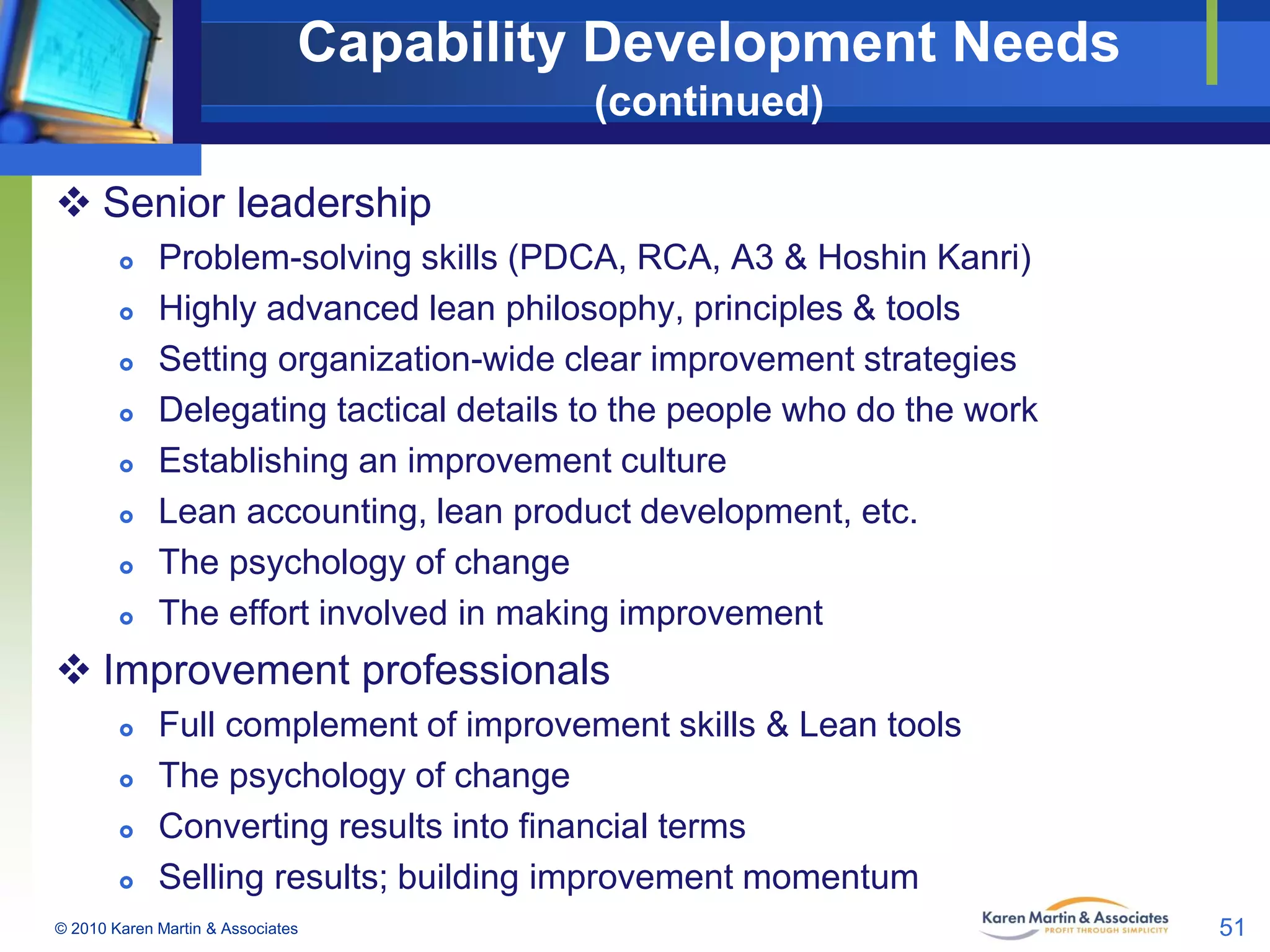 Capability Development Needs
(continued)
 Senior leadership









Problem-solving skills (PDCA, RCA, A3 & Hoshin Kanri)
Highly advanced lean philosophy, principles & tools
Setting organization-wide clear improvement strategies
Delegating tactical details to the people who do the work
Establishing an improvement culture
Lean accounting, lean product development, etc.
The psychology of change
The effort involved in making improvement

 Improvement professionals





Full complement of improvement skills & Lean tools
The psychology of change
Converting results into financial terms
Selling results; building improvement momentum

© 2010 Karen Martin & Associates

51

 