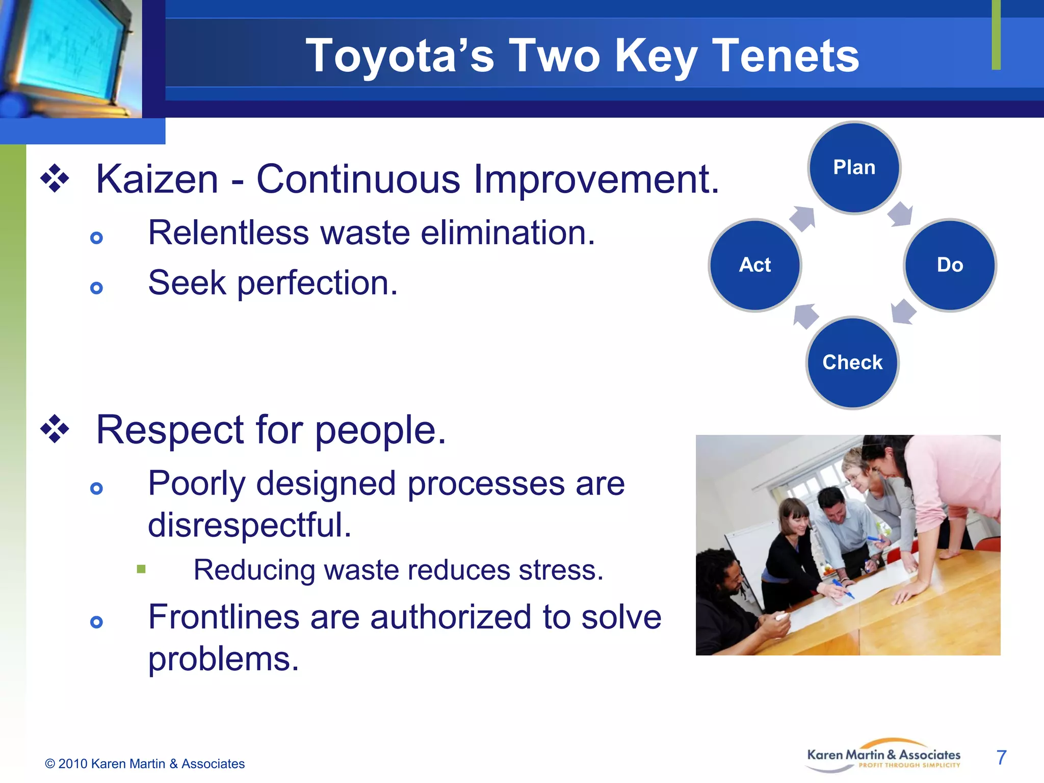 Toyota’s Two Key Tenets
 Kaizen - Continuous Improvement.



Relentless waste elimination.
Seek perfection.

Plan

Act

Do

Check

 Respect for people.


Poorly designed processes are
disrespectful.




Reducing waste reduces stress.

Frontlines are authorized to solve
problems.

© 2010 Karen Martin & Associates

7

 