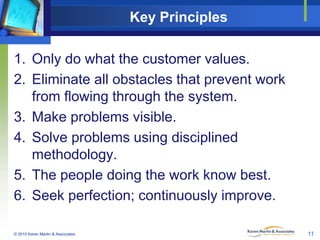 Key Principles
1. Only do what the customer values.
2. Eliminate all obstacles that prevent work
from flowing through the system.
3. Make problems visible.
4. Solve problems using disciplined
methodology.
5. The people doing the work know best.
6. Seek perfection; continuously improve.
© 2010 Karen Martin & Associates

11

 