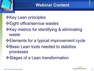 Webinar Content
Key Lean principles
Eight office/service wastes
Key metrics for identifying & eliminating
waste
Elements for a typical improvement cycle
Basic Lean tools needed to stabilize
processes
Stages of a Lean transformation
© 2010 Karen Martin & Associates

2

 