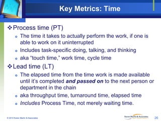 Key Metrics: Time
Process time (PT)






The time it takes to actually perform the work, if one is
able to work on it uninterrupted
Includes task-specific doing, talking, and thinking
aka “touch time,” work time, cycle time

Lead time (LT)





The elapsed time from the time work is made available
until it’s completed and passed on to the next person or
department in the chain
aka throughput time, turnaround time, elapsed time
Includes Process Time, not merely waiting time.

© 2010 Karen Martin & Associates

26

 