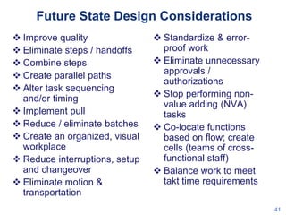 Future State Design Considerations
 Improve quality
 Eliminate steps / handoffs
 Combine steps
 Create parallel paths
 Alter task sequencing
and/or timing
 Implement pull
 Reduce / eliminate batches
 Create an organized, visual
workplace
 Reduce interruptions, setup
and changeover
 Eliminate motion &
transportation

 Standardize & errorproof work
 Eliminate unnecessary
approvals /
authorizations
 Stop performing nonvalue adding (NVA)
tasks
 Co-locate functions
based on flow; create
cells (teams of crossfunctional staff)
 Balance work to meet
takt time requirements
41

 