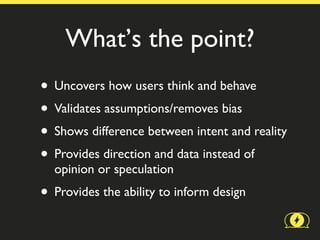 What’s the point?
• Uncovers how users think and behave
• Validates assumptions/removes bias
• Shows difference between intent and reality
• Provides direction and data instead of
  opinion or speculation
• Provides the ability to inform design
 