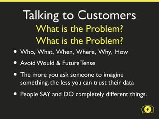 Talking to Customers
        What is the Problem?
        What is the Problem?
• Who, What, When, Where, Why, How
• Avoid Would & Future Tense
• The more you ask someone to imagine
  something, the less you can trust their data
• People SAY and DO completely different things.
 