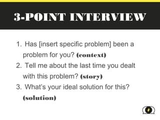 3-POINT INTERVIEW

1. Has [insert specific problem] been a
  problem for you? (context)
2. Tell me about the last time you dealt
  with this problem? (story)
3. What’s your ideal solution for this?
  (solution)
 