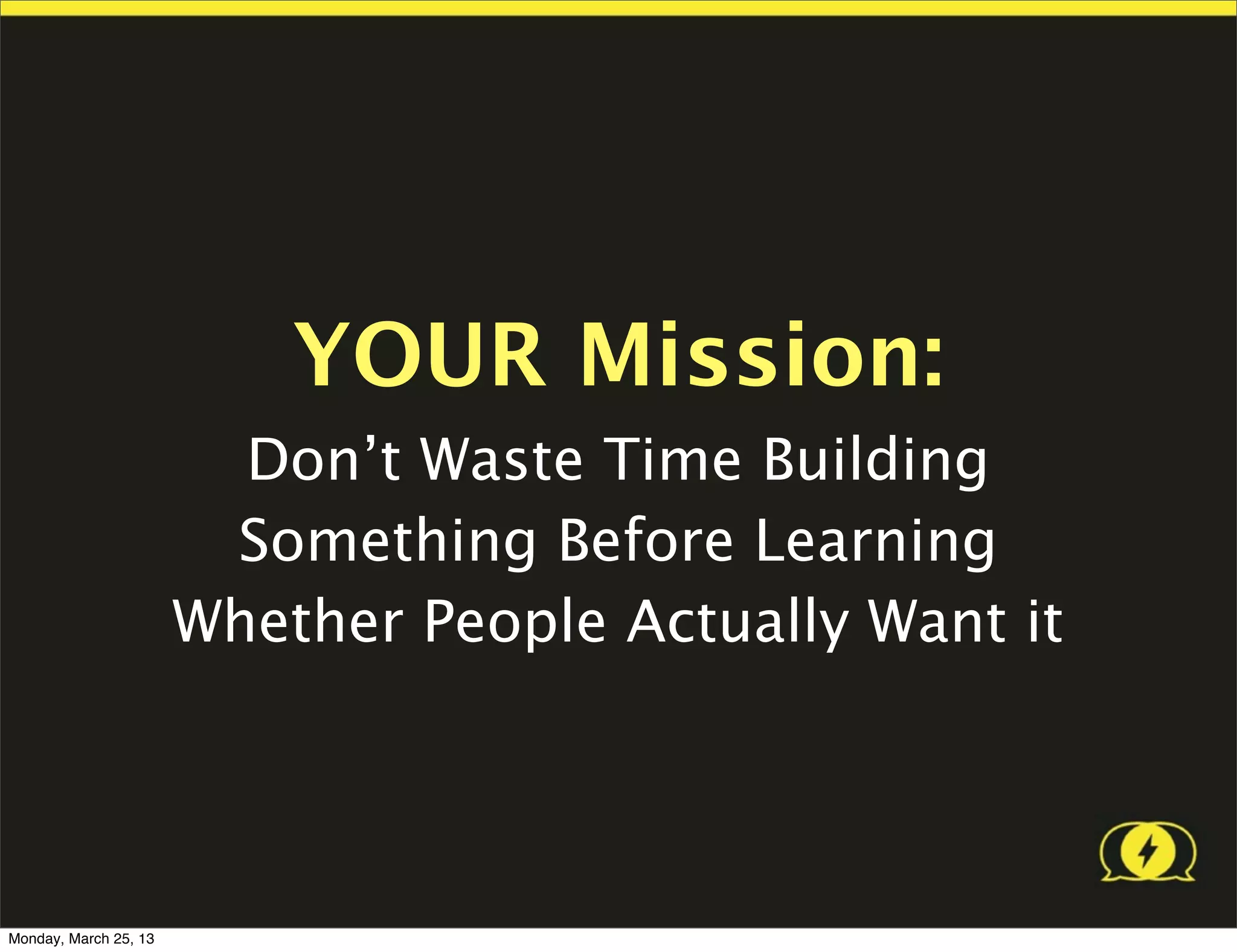 YOUR Mission:
                         Don’t Waste Time Building
                        Something Before Learning
                       Whether People Actually Want it




Monday, March 25, 13
 