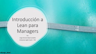 Introducción a
Lean para
Managers
Por
Jorge Hernán Abad Londoño
Enterprise Agile Coach – TCS
@jorge_abad
 