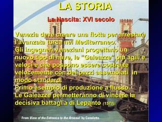 LA STORIA La Nascita: XVI secolo Venezia deve creare una flotta per arrestare l’avanzata turca nel Mediterraneo. Gli ingegneri veneziani progettano un nuovo tipo di nave, le “Galeazze”,più agili e veloci e che possono essere costruite velocemente con dei pezzi assemblati  in modo standard. Primo esempio di produzione a flusso. Le Galeazze permetteranno di vincere la decisiva battaglia di Lepanto  (1571). 