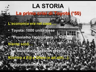 LA STORIA La prima crisi di Toyota (‘50) L’economia era nel caos … •   Toyota: 1000 unità/mese •  “ Possiamo raggiungere la Nissan?” Niente soldi… •  Le banche rifiutavano i prestiti Kiichiro a Eiji e Ohno (e ad altri…): “ Raggiungiamo Detroit in 3 anni!” 