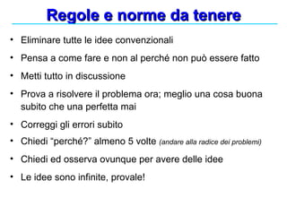 Regole e norme da tenere Eliminare tutte le idee convenzionali Pensa a come fare e non al perché non può essere fatto Metti tutto in discussione Prova a risolvere il problema ora; meglio una cosa buona subito che una perfetta mai Correggi gli errori subito Chiedi “perché?” almeno 5 volte  (andare alla radice dei problemi) Chiedi ed osserva ovunque per avere delle idee Le idee sono infinite, provale! 