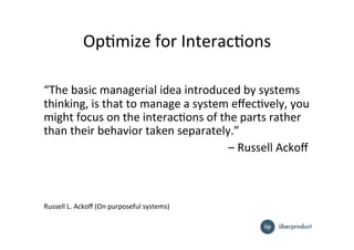 OpImize%for%InteracIons%
%
“The%basic%managerial%idea%introduced%by%systems%
thinking,%is%that%to%manage%a%system%eﬀecIvely,%you%
might%focus%on%the%interacIons%of%the%parts%rather%
than%their%behavior%taken%separately.”%
% % % % % % % % % % % %%–%Russell%Ackoﬀ%%
%
%
%
%
Russell%L.%Ackoﬀ%(On%purposeful%systems)%
 