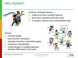 www.plays-in-business.com
www.innovationgames.com
Why Games?
World is a Complex System:
 made up of many complex systems,
 all of them interacting with each other
 in complex, dynamic and unpredictable ways.
Games:
 involves people,
 have structure and goals,
 operates more like a real-world system,
 results are unpredictable,
 small changes in variables generate
dramatic differences in the result.
 