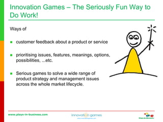 www.plays-in-business.com
www.innovationgames.com
Innovation Games ‒ The Seriously Fun Way to
Do Work!
Ways of
 customer feedback about a product or service
 prioritising issues, features, meanings, options,
possibilities, ...etc.
 Serious games to solve a wide range of
product strategy and management issues
across the whole market lifecycle.
 