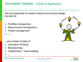 www.plays-in-business.com
www.innovationgames.com
Innovation Games ‒ Fields of Application
Not only applicable for market research and product design,
but also for
 Portfolio management,
 Requirements management,
 Project management
 .....
...any number of tasks of
 Innovative Thinking
 Brainstorming
 Collaboration / Team building
 ...
 