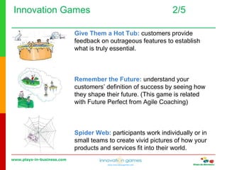 www.plays-in-business.com
www.innovationgames.com
Innovation Games 2/5
Give Them a Hot Tub: customers provide
feedback on outrageous features to establish
what is truly essential.
Remember the Future: understand your
customers’ definition of success by seeing how
they shape their future. (This game is related
with Future Perfect from Agile Coaching)
Spider Web: participants work individually or in
small teams to create vivid pictures of how your
products and services fit into their world.
 