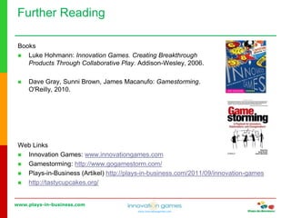www.plays-in-business.com
www.innovationgames.com
Books
 Luke Hohmann: Innovation Games. Creating Breakthrough
Products Through Collaborative Play. Addison-Wesley, 2006.
 Dave Gray, Sunni Brown, James Macanufo: Gamestorming.
O'Reilly, 2010.
Web Links
 Innovation Games: www.innovationgames.com
 Gamestorming: http://www.gogamestorm.com/
 Plays-in-Business (Artikel) http://plays-in-business.com/2011/09/innovation-games
 http://tastycupcakes.org/
Further Reading
 