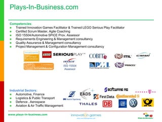 www.plays-in-business.com
www.innovationgames.com
Competencies:
 Trained Innovation Games Facilitator & Trained LEGO Serious Play Facilitator
 Certifed Scrum Master, Agile Coaching
 ISO 15504/Automotive SPiCE Prov. Assessor
 Requirements Engineering & Management consultancy
 Quality Assurance & Management consultancy
 Project Management & Configuration Management consultancy
ISO 15504
Assessor
Industrial Sectors:
 Automotive, Finance
 Logistics & Public Transport
 Defence , Aerospace
 Aviation & Air Traffic Management
Plays-In-Business.com
 