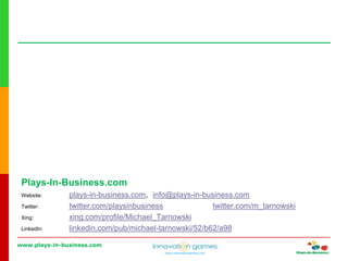 www.plays-in-business.com
www.innovationgames.com
Plays-In-Business.com
Website: plays-in-business.com, info@plays-in-business.com
Twitter: twitter.com/playsinbusiness twitter.com/m_tarnowski
Xing: xing.com/profile/Michael_Tarnowski
LinkedIn: linkedin.com/pub/michael-tarnowski/52/b62/a98
 