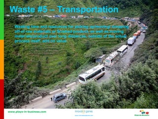 www.plays-in-business.com
www.innovationgames.com
www.innovationgames.com
Waste #5 – Transportation
Wasting time and resources for picking up/moving/ dropping
off of raw materials or finished product, as well as moving
materials/product over long distances, outside of the actual
process itself, add no value.
 