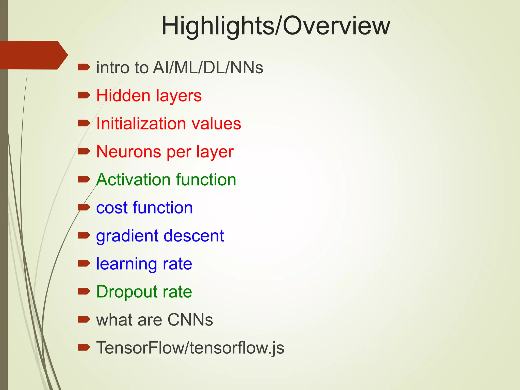 Highlights/Overview
 intro to AI/ML/DL/NNs
 Hidden layers
 Initialization values
 Neurons per layer
 Activation function
 cost function
 gradient descent
 learning rate
 Dropout rate
 what are CNNs
 TensorFlow/tensorflow.js
 