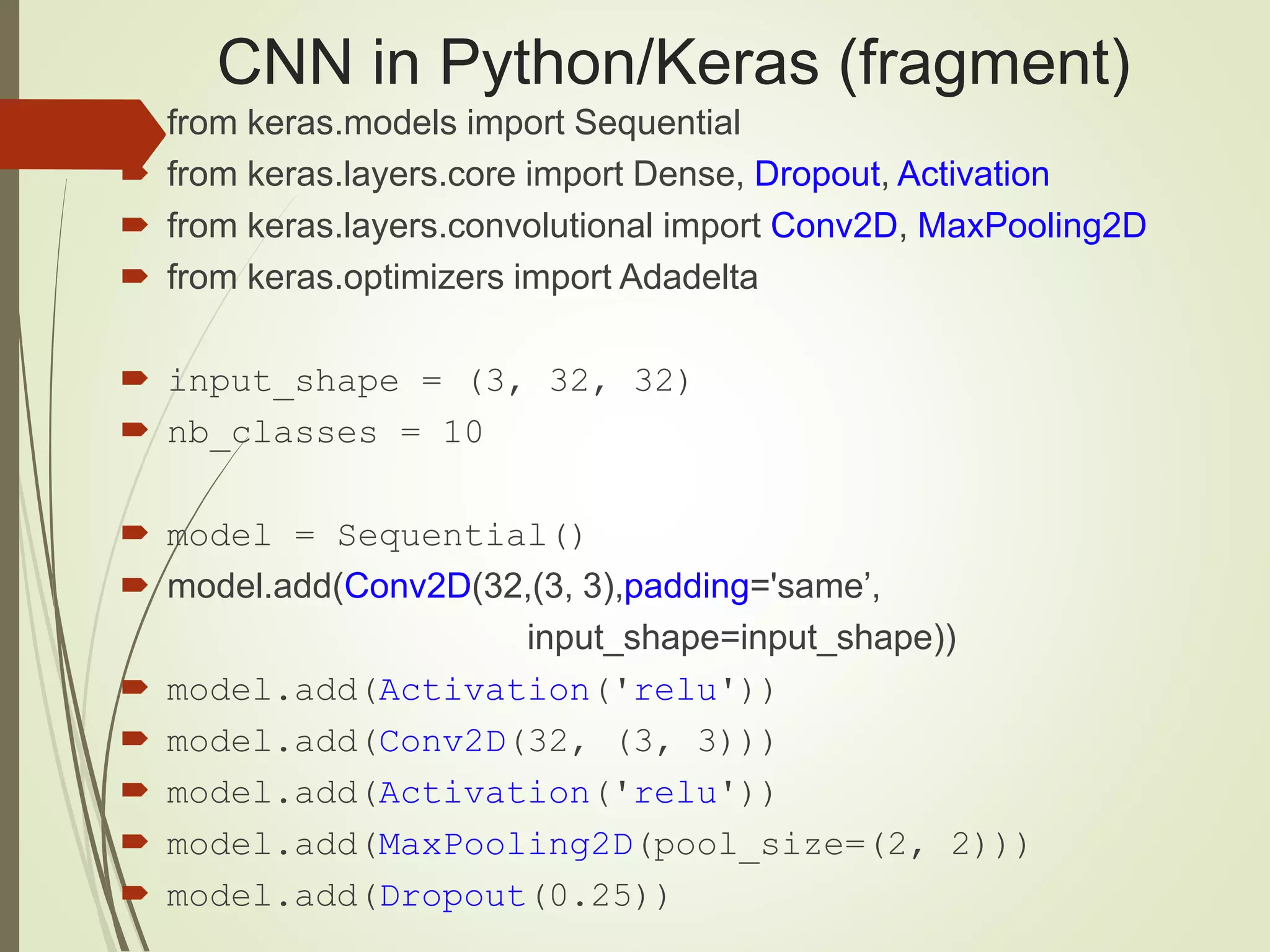 CNN in Python/Keras (fragment)
 from keras.models import Sequential
 from keras.layers.core import Dense, Dropout, Activation
 from keras.layers.convolutional import Conv2D, MaxPooling2D
 from keras.optimizers import Adadelta
 input_shape = (3, 32, 32)
 nb_classes = 10
 model = Sequential()
 model.add(Conv2D(32,(3, 3),padding='same’,
input_shape=input_shape))
 model.add(Activation('relu'))
 model.add(Conv2D(32, (3, 3)))
 model.add(Activation('relu'))
 model.add(MaxPooling2D(pool_size=(2, 2)))
 model.add(Dropout(0.25))
 