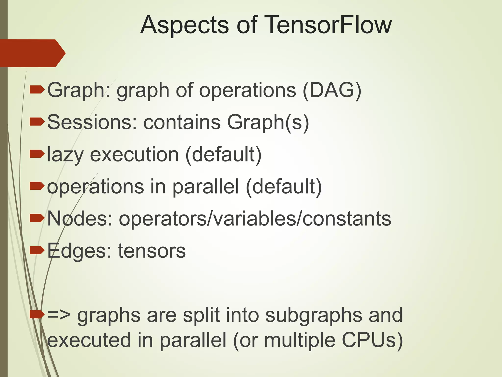 Aspects of TensorFlow
Graph: graph of operations (DAG)
Sessions: contains Graph(s)
lazy execution (default)
operations in parallel (default)
Nodes: operators/variables/constants
Edges: tensors
=> graphs are split into subgraphs and
executed in parallel (or multiple CPUs)
 
