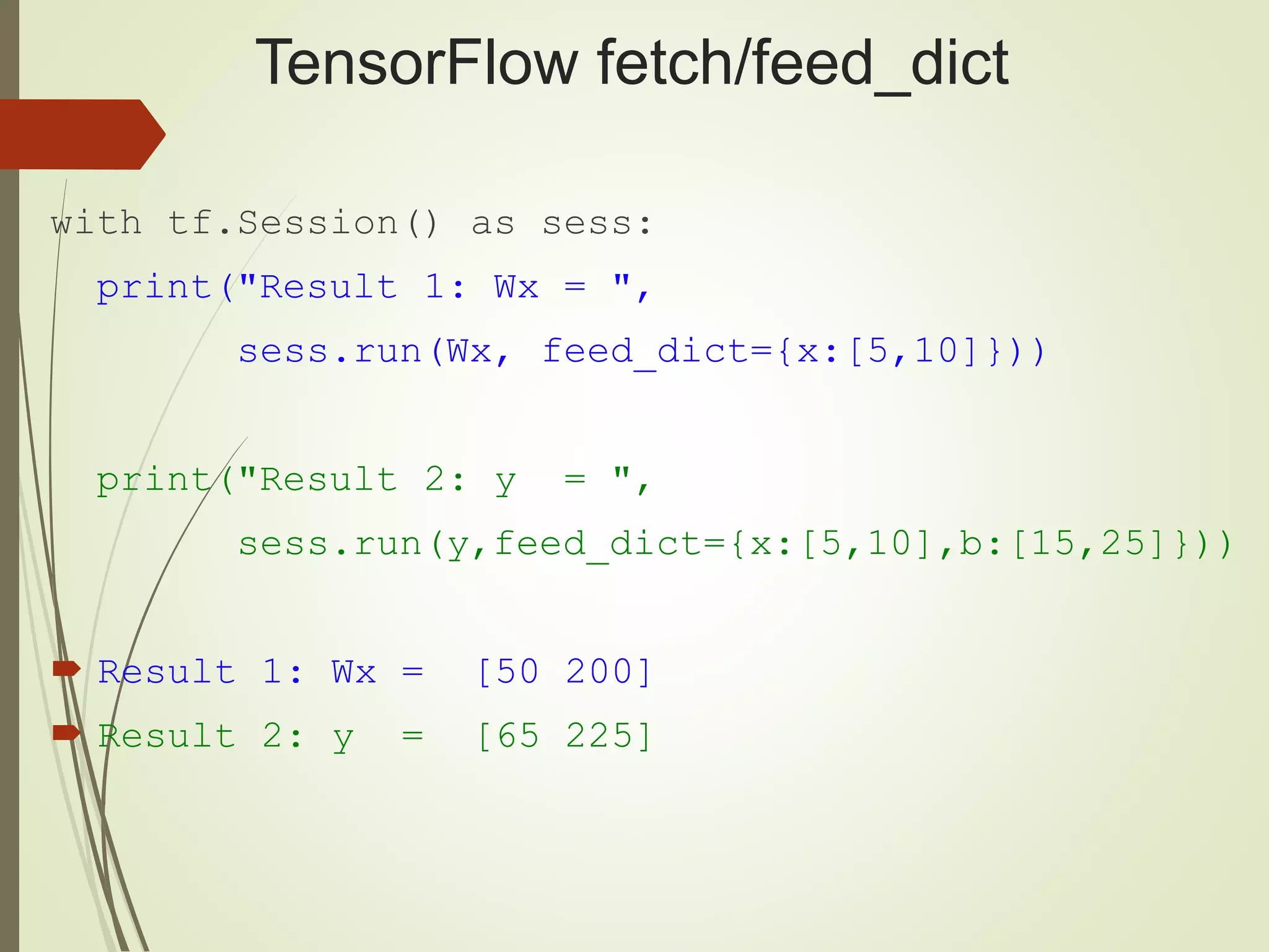 TensorFlow fetch/feed_dict
with tf.Session() as sess:
print("Result 1: Wx = ",
sess.run(Wx, feed_dict={x:[5,10]}))
print("Result 2: y = ",
sess.run(y,feed_dict={x:[5,10],b:[15,25]}))
 Result 1: Wx = [50 200]
 Result 2: y = [65 225]
 