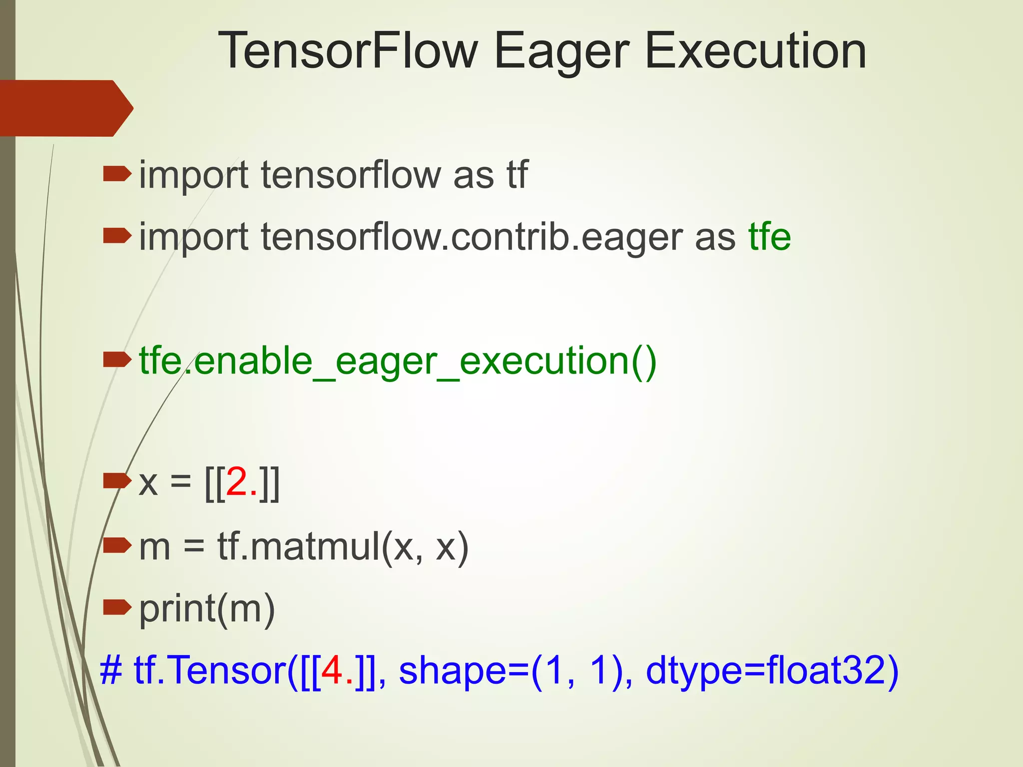 TensorFlow Eager Execution
import tensorflow as tf
import tensorflow.contrib.eager as tfe
tfe.enable_eager_execution()
x = [[2.]]
m = tf.matmul(x, x)
print(m)
# tf.Tensor([[4.]], shape=(1, 1), dtype=float32)
 