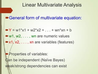 Linear Multivariate Analysis
General form of multivariate equation:
Y = w1*x1 + w2*x2 + . . . + wn*xn + b
w1, w2, . . . , wn are numeric values
x1, x2, . . . , xn are variables (features)
Properties of variables:
Can be independent (Naïve Bayes)
weak/strong dependencies can exist
 