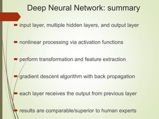 Deep Neural Network: summary
 input layer, multiple hidden layers, and output layer
 nonlinear processing via activation functions
 perform transformation and feature extraction
 gradient descent algorithm with back propagation
 each layer receives the output from previous layer
 results are comparable/superior to human experts
 