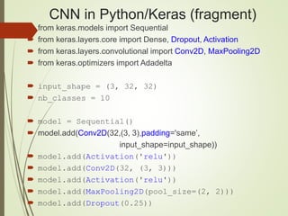 CNN in Python/Keras (fragment)
 from keras.models import Sequential
 from keras.layers.core import Dense, Dropout, Activation
 from keras.layers.convolutional import Conv2D, MaxPooling2D
 from keras.optimizers import Adadelta
 input_shape = (3, 32, 32)
 nb_classes = 10
 model = Sequential()
 model.add(Conv2D(32,(3, 3),padding='same’,
input_shape=input_shape))
 model.add(Activation('relu'))
 model.add(Conv2D(32, (3, 3)))
 model.add(Activation('relu'))
 model.add(MaxPooling2D(pool_size=(2, 2)))
 model.add(Dropout(0.25))
 