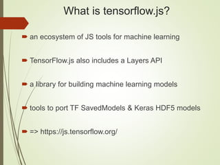 What is tensorflow.js?
 an ecosystem of JS tools for machine learning
 TensorFlow.js also includes a Layers API
 a library for building machine learning models
 tools to port TF SavedModels & Keras HDF5 models
 => https://js.tensorflow.org/
 